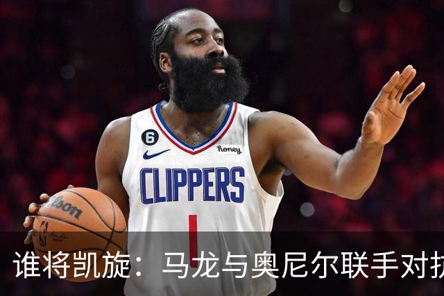 谁将凯旋：马龙与奥尼尔联手对抗切特与文班的较量？